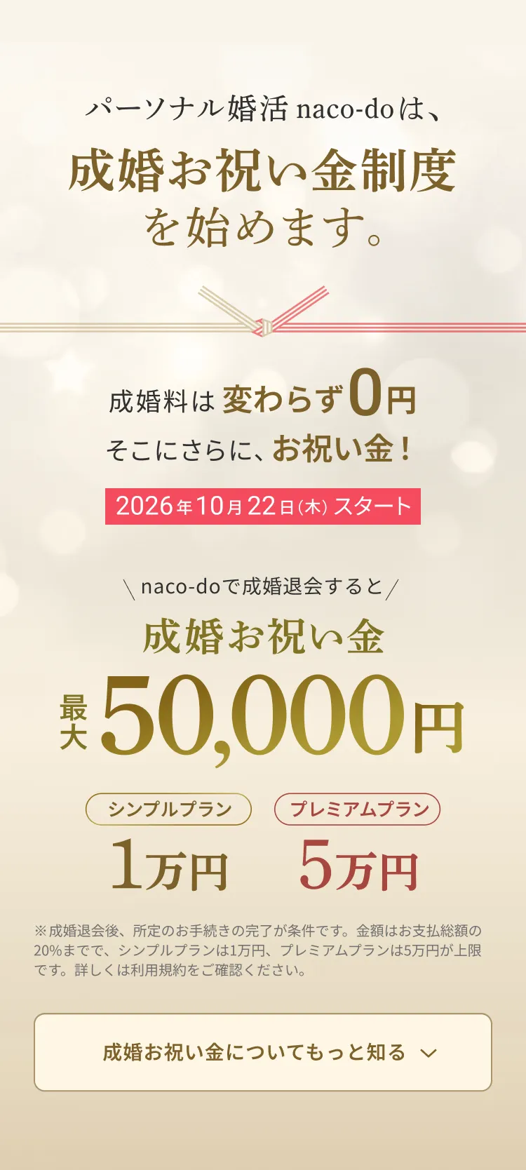 パーソナル婚活 naco-doは、成婚お祝い金制度を始めます。成婚料は変わらず0円 そこにさらに、お祝い金！ 2026年10月22日(木)スタート 成婚お祝い金 最大50,000円（シンプルプラン1万円・プレミアムプラン5万円）
