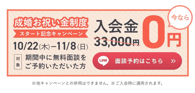 成婚お祝い金制度 スタート記念キャンペーン 10/22(木)〜11/8(日) 入会金33,000円が0円 LINE面談予約はこちら