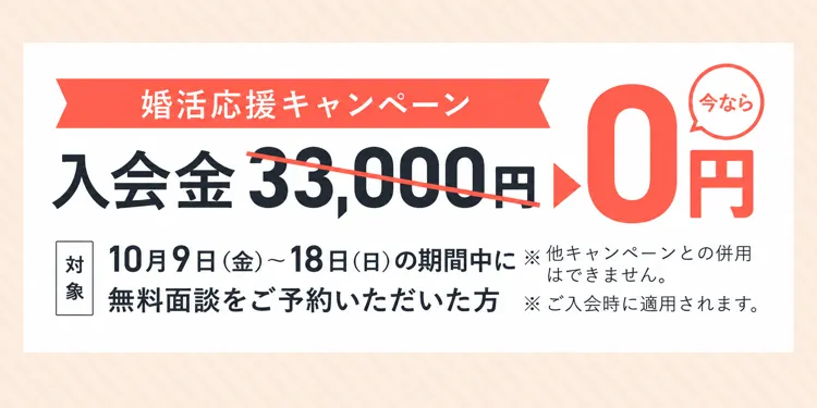 婚活応援キャンペーン 入会金33,000円が0円（対象: 10/9(金)〜10/18(日)の期間中に無料面談をご予約いただいた方 ※他キャンペーンとの併用不可、ご入会時に適用）