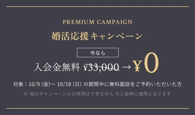 PREMIUM CAMPAIGN 婚活応援キャンペーン 今なら 入会金無料 ¥33,000 → ¥0 対象：10/9(金) 〜 10/18(日) の期間中に無料面談をご予約いただいた方 ※ 他のキャンペーンとの併用はできません ※入会時に適用となります