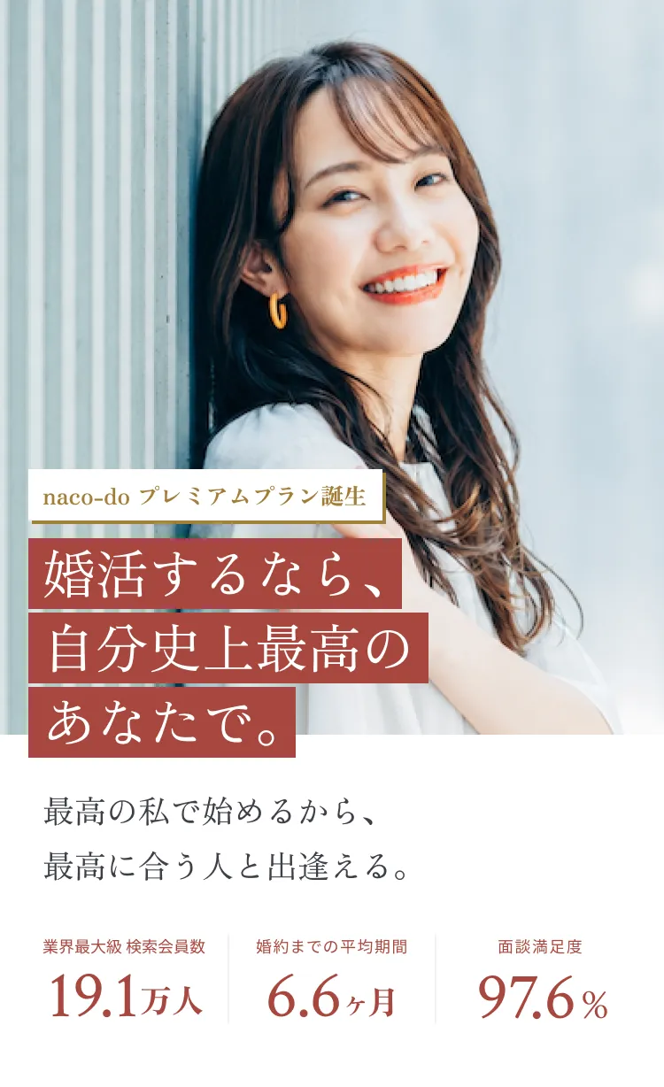 naco-do プレミアムプラン誕生 婚活するなら、自分史上最高のあなたで。最高の私で始めるから、最高に合う人と出逢える。婚約までの平均期間6.6ヶ月、業界最大級 検索会員数19.1万人、面談満足度97.6%