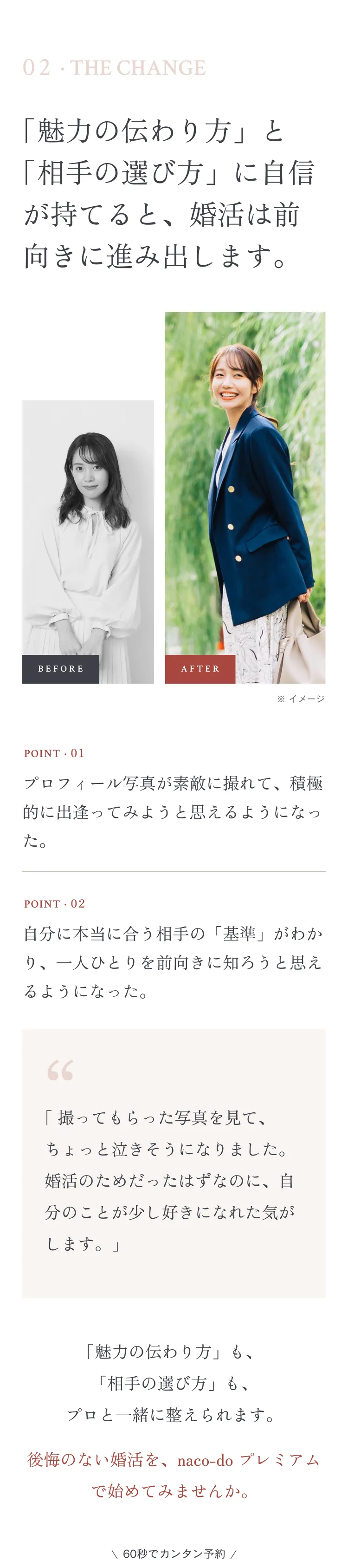 02 · THE CHANGE 「魅力の伝わり方」と「相手の選び方」に自信が持てると、婚活は前向きに進み出します。BEFORE / AFTER POINT 01 プロフィール写真が素敵に撮れて、積極的に出逢ってみようと思えるようになった。POINT 02 自分に本当に合う相手の「基準」がわかり、一人ひとりを前向きに知ろうと思えるようになった。「撮ってもらった写真を見て、ちょっと泣きそうになりました。婚活のためだったはずなのに、自分のことが少し好きになれた気がします。」 \ 60秒でカンタン予約 /