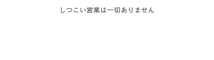 しつこい営業は一切ありません