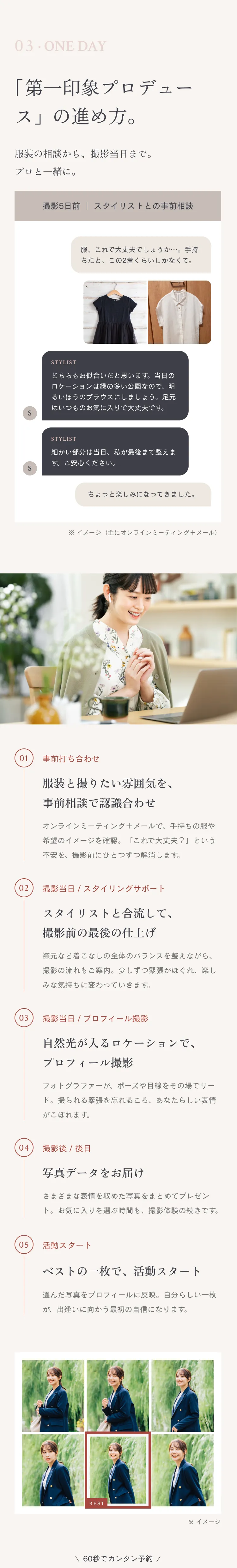 03 · ONE DAY 「第一印象プロデュース」の進め方。服装の相談から、撮影当日まで。プロと一緒に。撮影5日前 ｜ スタイリストとの事前相談「服、これで大丈夫でしょうか…。手持ちだと、この2着くらいしかなくて。」「どちらもお似合いだと思います。当日のロケーションは緑の多い公園なので、明るいほうのブラウスにしましょう。足元はいつものお気に入りで大丈夫です。」「細かい部分は当日、私が最後まで整えます。ご安心ください。」「ちょっと楽しみになってきました。」※ イメージ（主にオンラインミーティング＋メール）01 事前打ち合わせ 服装と撮りたい雰囲気を、事前相談で認識合わせ オンラインミーティング＋メールで、手持ちの服や希望のイメージを確認。「これで大丈夫？」という不安を、撮影前にひとつずつ解消します。02 撮影当日 / スタイリングサポート スタイリストと合流して、撮影前の最後の仕上げ 襟元など着こなしの全体のバランスを整えながら、撮影の流れもご案内。少しずつ緊張がほぐれ、楽しみな気持ちに変わっていきます。03 撮影当日 / プロフィール撮影 自然光が入るロケーションで、プロフィール撮影 フォトグラファーが、ポーズや目線をその場でリード。撮られる緊張を忘れるころ、あなたらしい表情がこぼれます。04 撮影後 / 後日 写真データをお届け さまざまな表情を収めた写真をまとめてプレゼント。お気に入りを選ぶ時間も、撮影体験の続きです。05 活動スタート ベストの一枚で、活動スタート 選んだ写真をプロフィールに反映。自分らしい一枚が、出逢いに向かう最初の自信になります。 \ 60秒でカンタン予約 /