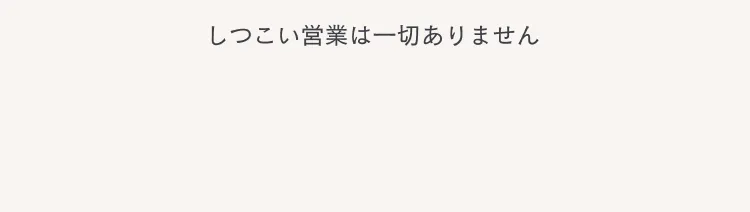 しつこい営業は一切ありません
