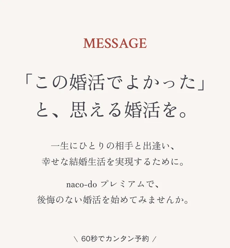 MESSAGE 「この婚活でよかった」と思える婚活を。一生にひとりの相手と出逢い、幸せな結婚生活を実現するために。naco-do プレミアムで、後悔のない婚活を始めてみませんか。 \ 60秒でカンタン予約 /