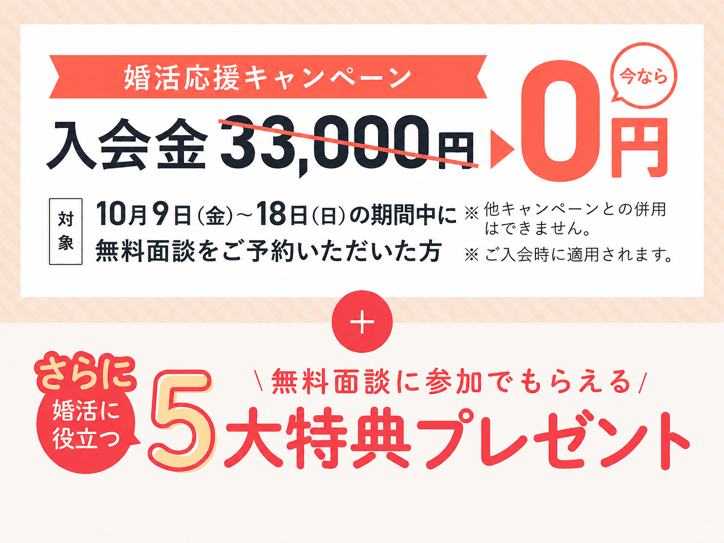 婚活応援キャンペーン 入会金33,000円が0円（対象: 10/9(金)〜10/18(日)の期間中に無料面談をご予約いただいた方 ※他キャンペーンとの併用不可、ご入会時に適用）さらに婚活に役立つ 無料面談参加でもらえる5大特典プレゼント